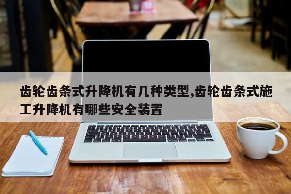 齿轮齿条式升降机有几种类型,齿轮齿条式施工升降机有哪些安全装置