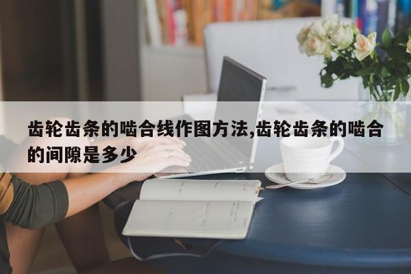 齿轮齿条的啮合线作图方法,齿轮齿条的啮合的间隙是多少